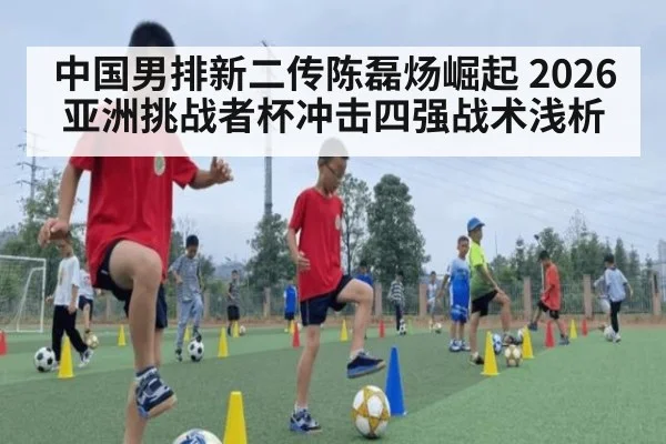 中国男排新二传陈磊炀崛起 2026亚洲挑战者杯冲击四强战术浅析