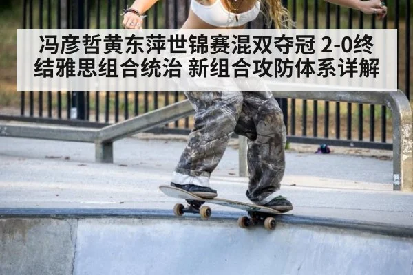 冯彦哲黄东萍世锦赛混双夺冠 2-0终结雅思组合统治 新组合攻防体系详解