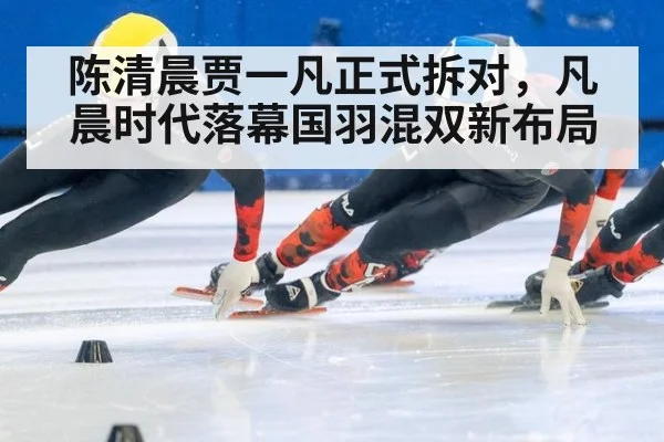 陈清晨贾一凡正式拆对，凡晨时代落幕国羽混双新布局