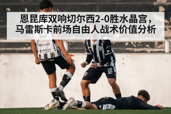 恩昆库双响切尔西2-0胜水晶宫，马雷斯卡前场自由人战术价值分析