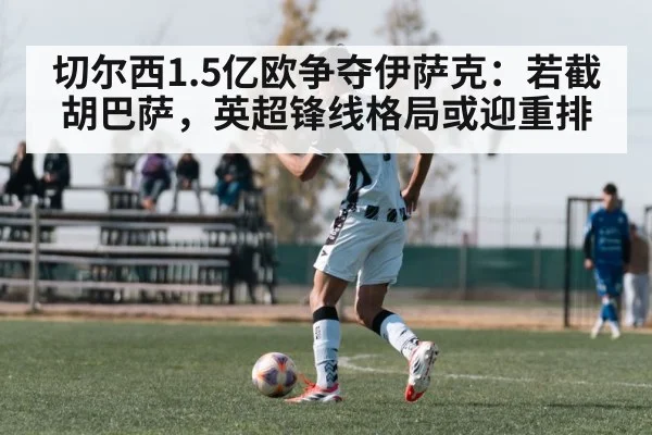 切尔西1.5亿欧争夺伊萨克：若截胡巴萨，英超锋线格局或迎重排