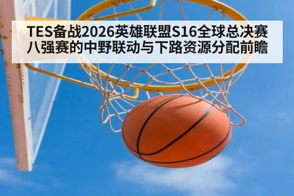 TES备战2026英雄联盟S16全球总决赛八强赛的中野联动与下路资源分配前瞻